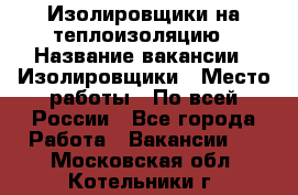 Изолировщики на теплоизоляцию › Название вакансии ­ Изолировщики › Место работы ­ По всей России - Все города Работа » Вакансии   . Московская обл.,Котельники г.